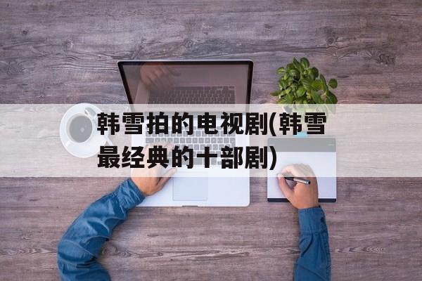 韩雪拍的电视剧(韩雪最经典的十部剧)-第1张图片-