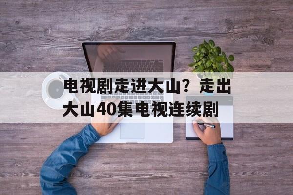 电视剧走进大山？走出大山40集电视连续剧-第1张图片-