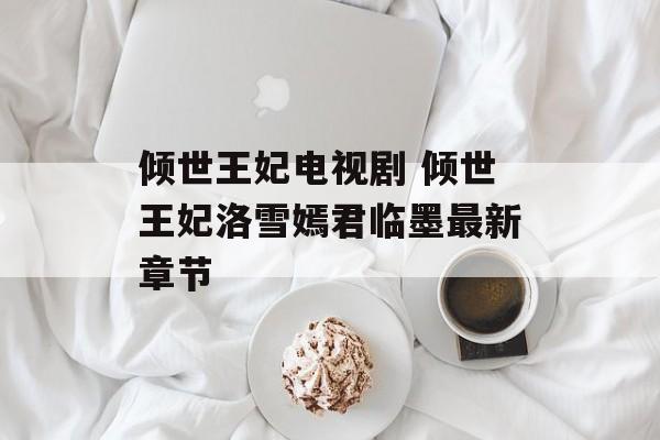 倾世王妃电视剧 倾世王妃洛雪嫣君临墨最新章节-第1张图片-