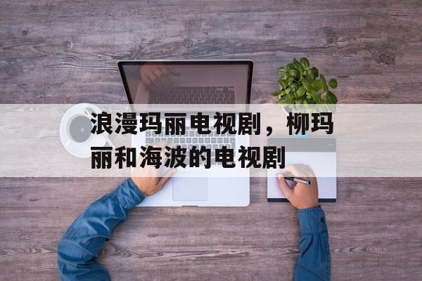 浪漫玛丽电视剧，柳玛丽和海波的电视剧-第1张图片-