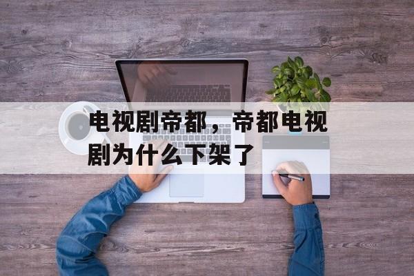 电视剧帝都，帝都电视剧为什么下架了-第1张图片-