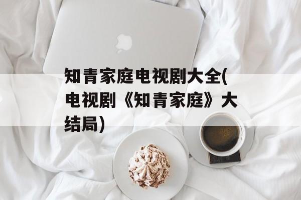 知青家庭电视剧大全(电视剧《知青家庭》大结局)-第1张图片-