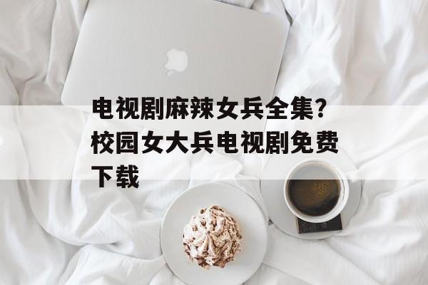 电视剧麻辣女兵全集？校园女大兵电视剧免费下载-第1张图片-