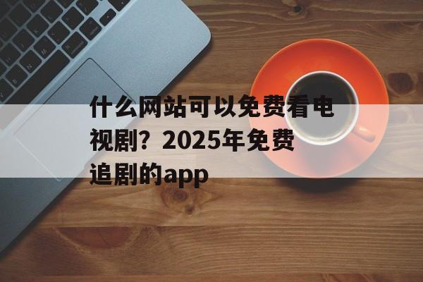 什么网站可以免费看电视剧？2025年免费追剧的app-第1张图片-