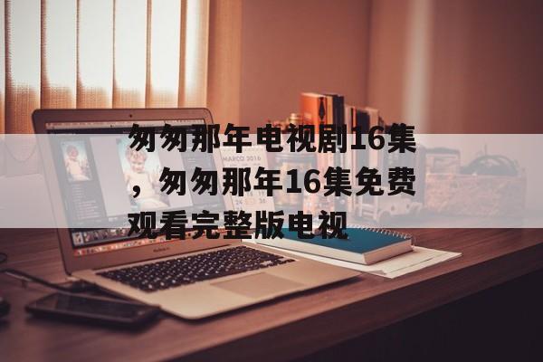 匆匆那年电视剧16集，匆匆那年16集免费观看完整版电视-第1张图片-