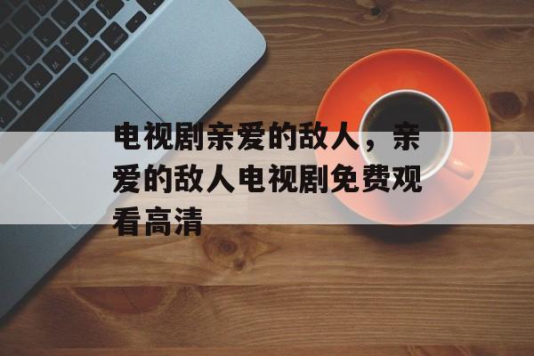 电视剧亲爱的敌人，亲爱的敌人电视剧免费观看高清-第1张图片-