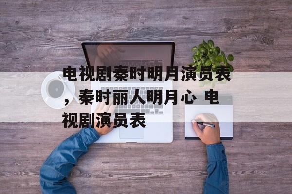 电视剧秦时明月演员表，秦时丽人明月心 电视剧演员表-第1张图片-