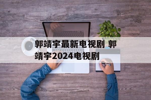 郭靖宇最新电视剧 郭靖宇2024电视剧-第1张图片-