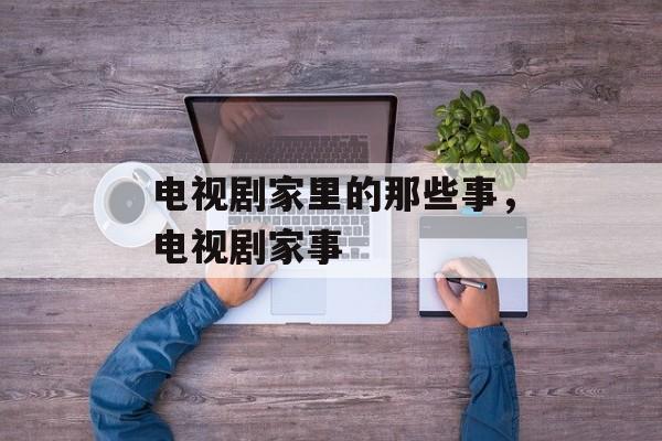 电视剧家里的那些事，电视剧家事-第1张图片-