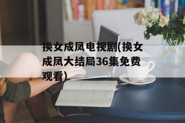 换女成凤电视剧(换女成凤大结局36集免费观看)-第1张图片-