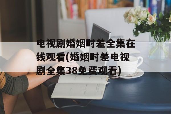 电视剧婚姻时差全集在线观看(婚姻时差电视剧全集38免费观看)-第1张图片-