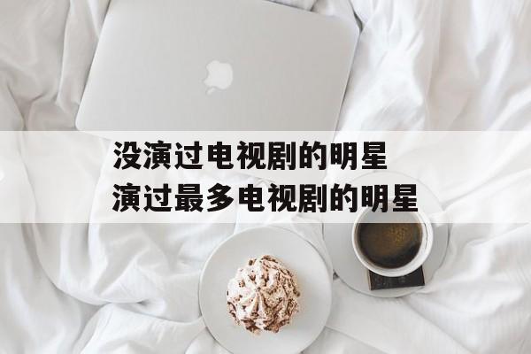 没演过电视剧的明星 演过最多电视剧的明星-第1张图片-