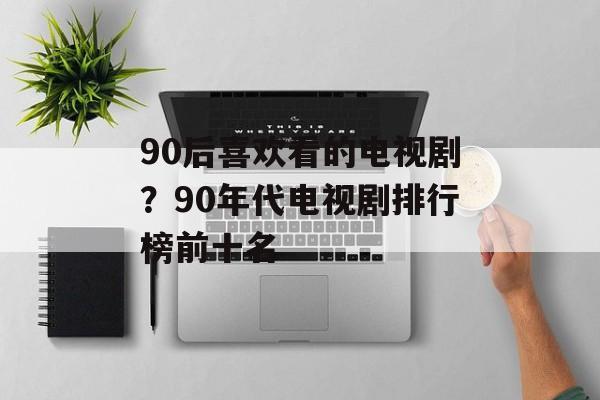 90后喜欢看的电视剧？90年代电视剧排行榜前十名-第1张图片-
