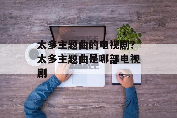 太多主题曲的电视剧？太多主题曲是哪部电视剧-第1张图片-