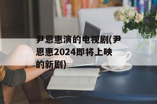 尹恩惠演的电视剧(尹恩惠2024即将上映的新剧)-第1张图片-