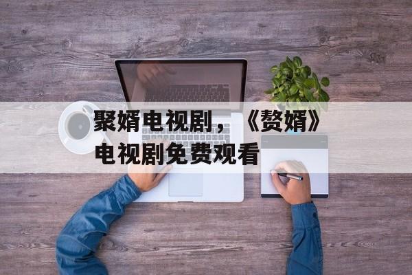 聚婿电视剧，《赘婿》电视剧免费观看-第1张图片-