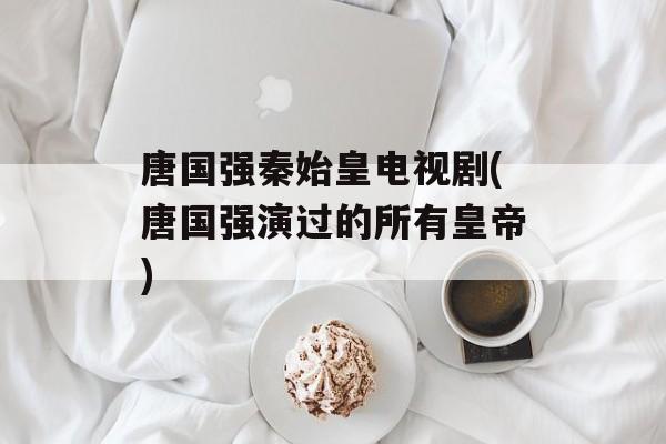 唐国强秦始皇电视剧(唐国强演过的所有皇帝)-第1张图片-