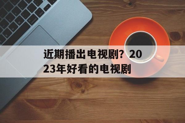 近期播出电视剧？2023年好看的电视剧-第1张图片-