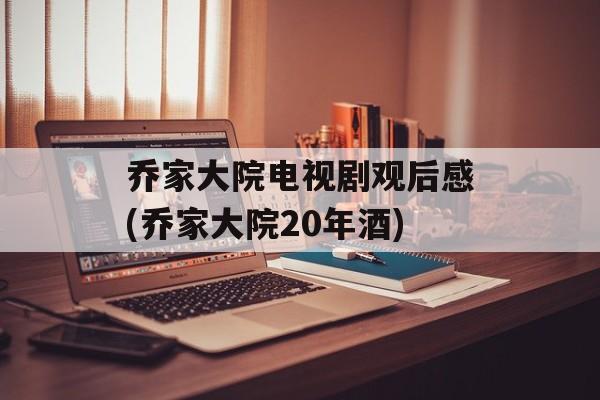 乔家大院电视剧观后感(乔家大院20年酒)-第1张图片-
