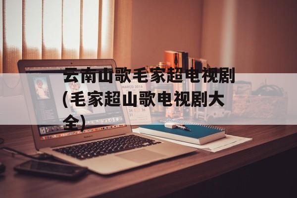 云南山歌毛家超电视剧(毛家超山歌电视剧大全)-第1张图片-