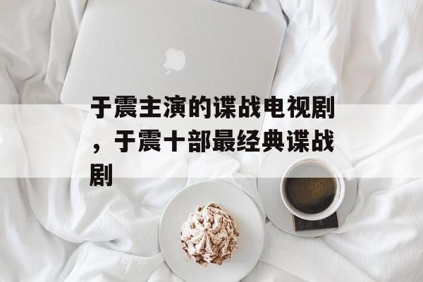 于震主演的谍战电视剧，于震十部最经典谍战剧-第1张图片-