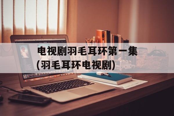 电视剧羽毛耳环第一集(羽毛耳环电视剧)-第1张图片-