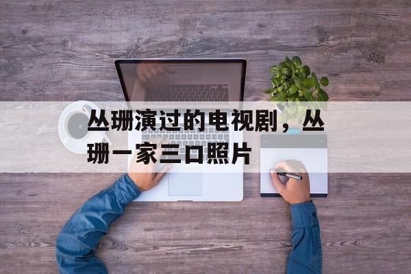 丛珊演过的电视剧，丛珊一家三口照片-第1张图片-