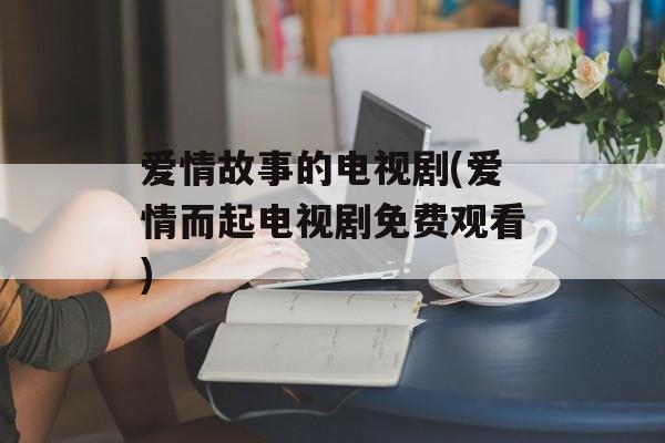 爱情故事的电视剧(爱情而起电视剧免费观看)-第1张图片-