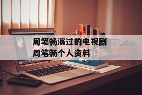 周笔畅演过的电视剧 周笔畅个人资料-第1张图片-