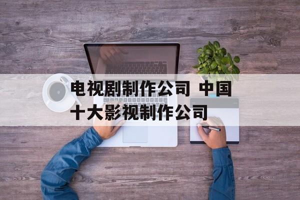 电视剧制作公司 中国十大影视制作公司-第1张图片-