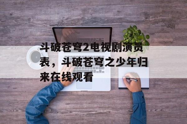 斗破苍穹2电视剧演员表，斗破苍穹之少年归来在线观看-第1张图片-
