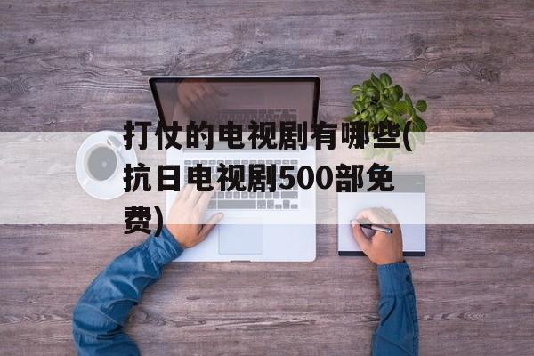 打仗的电视剧有哪些(抗日电视剧500部免费)-第1张图片-