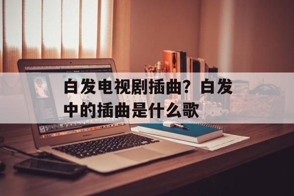 白发电视剧插曲？白发中的插曲是什么歌-第1张图片-