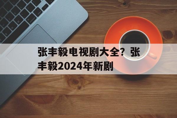 张丰毅电视剧大全？张丰毅2024年新剧-第1张图片-