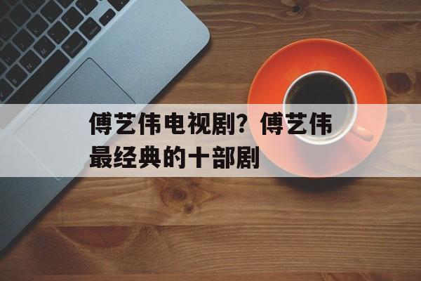 傅艺伟电视剧？傅艺伟最经典的十部剧-第1张图片-