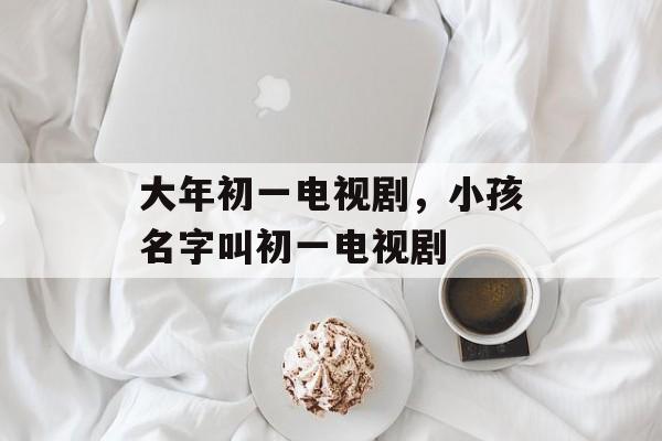 大年初一电视剧，小孩名字叫初一电视剧-第1张图片-