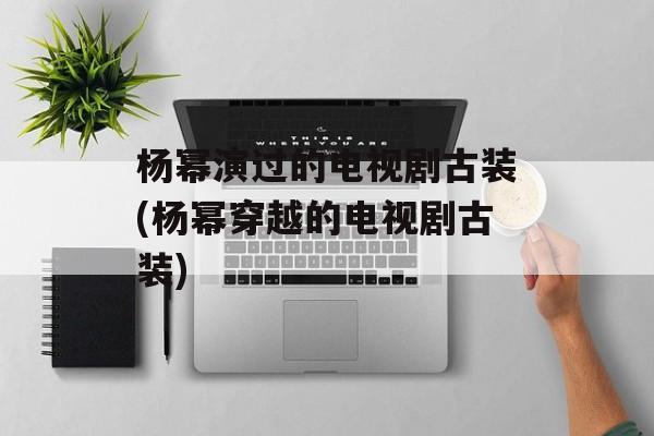 杨幂演过的电视剧古装(杨幂穿越的电视剧古装)-第1张图片-