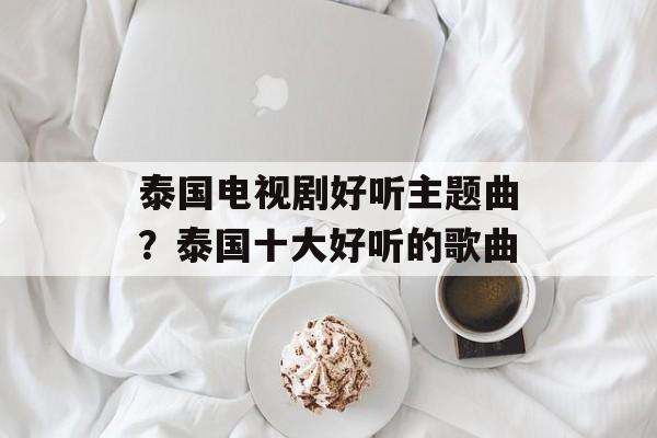 泰国电视剧好听主题曲？泰国十大好听的歌曲-第1张图片-