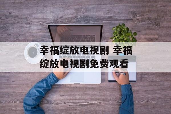 幸福绽放电视剧 幸福绽放电视剧免费观看-第1张图片-