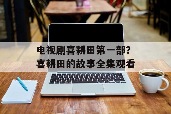 电视剧喜耕田第一部？喜耕田的故事全集观看-第1张图片-
