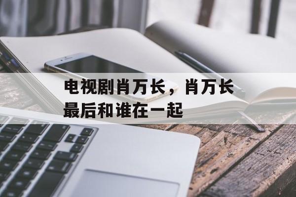 电视剧肖万长，肖万长最后和谁在一起-第1张图片-