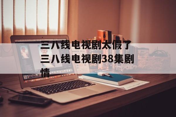 三八线电视剧太假了 三八线电视剧38集剧情-第1张图片-