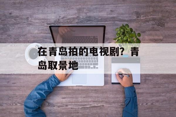 在青岛拍的电视剧？青岛取景地-第1张图片-