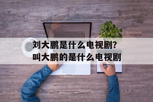 刘大鹏是什么电视剧？叫大鹏的是什么电视剧-第1张图片-
