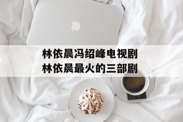 林依晨冯绍峰电视剧 林依晨最火的三部剧-第1张图片-
