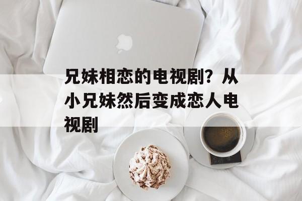 兄妹相恋的电视剧？从小兄妹然后变成恋人电视剧-第1张图片-