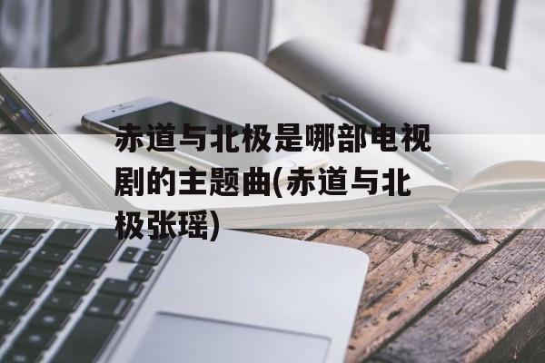赤道与北极是哪部电视剧的主题曲(赤道与北极张瑶)-第1张图片-
