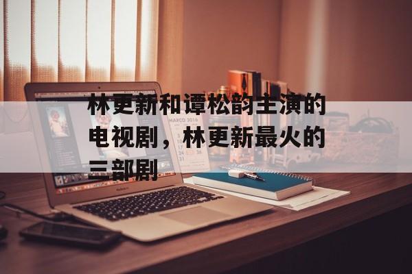 林更新和谭松韵主演的电视剧，林更新最火的三部剧-第1张图片-