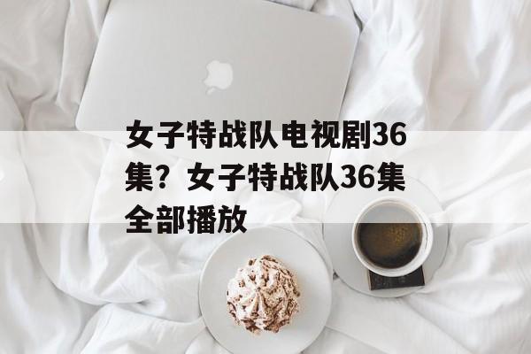 女子特战队电视剧36集？女子特战队36集全部播放-第1张图片-