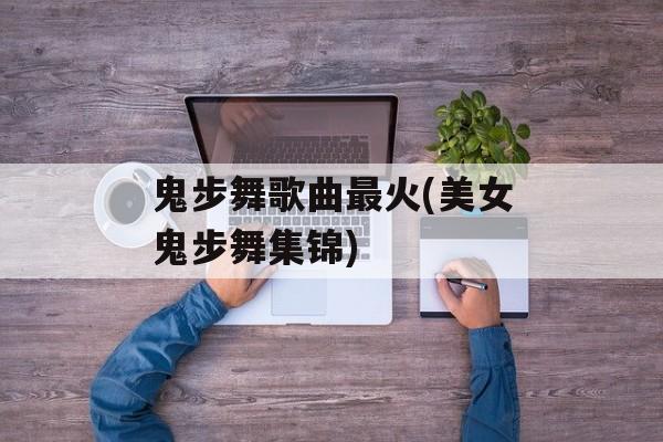 鬼步舞歌曲最火(美女鬼步舞集锦)-第1张图片-